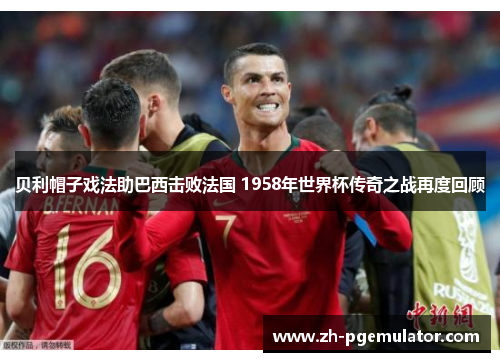 贝利帽子戏法助巴西击败法国 1958年世界杯传奇之战再度回顾