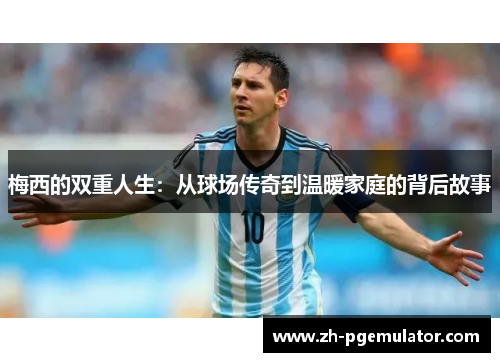 梅西的双重人生：从球场传奇到温暖家庭的背后故事
