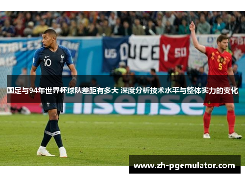 国足与94年世界杯球队差距有多大 深度分析技术水平与整体实力的变化