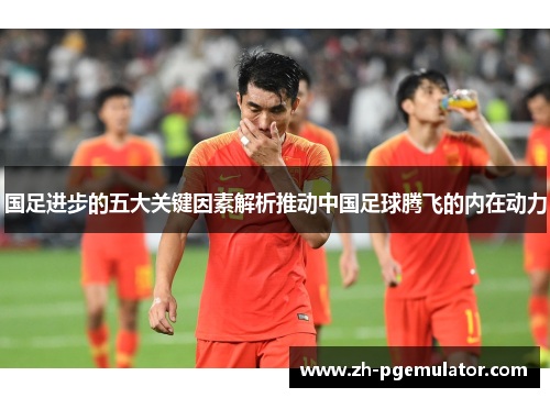 国足进步的五大关键因素解析推动中国足球腾飞的内在动力