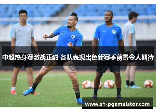 中超热身赛激战正酣 各队表现出色新赛季前景令人期待