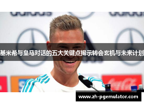基米希与皇马对话的五大关键点揭示转会玄机与未来计划